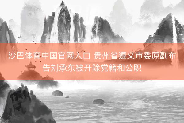 沙巴体育中国官网入口 贵州省遵义市委原副布告刘承东被开除党籍和公职