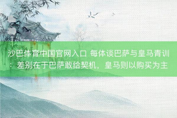 沙巴体育中国官网入口 每体谈巴萨与皇马青训：差别在于巴萨敢给契机，皇马则以购买为主