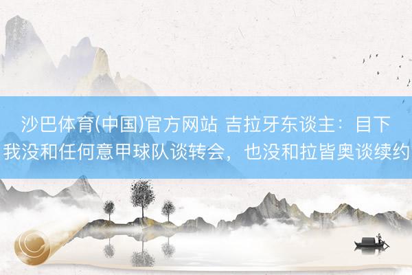 沙巴体育(中国)官方网站 吉拉牙东谈主：目下我没和任何意甲球队谈转会，也没和拉皆奥谈续约
