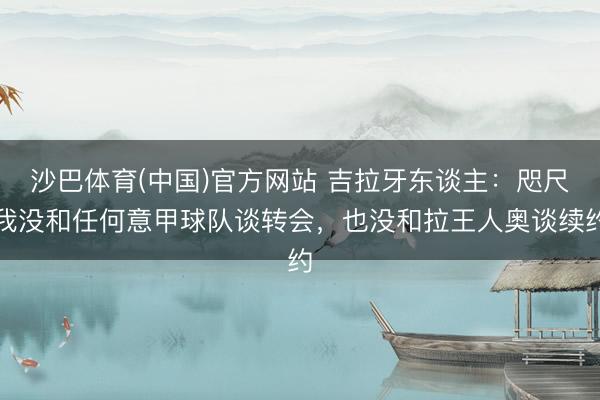 沙巴体育(中国)官方网站 吉拉牙东谈主：咫尺我没和任何意甲球队谈转会，也没和拉王人奥谈续约