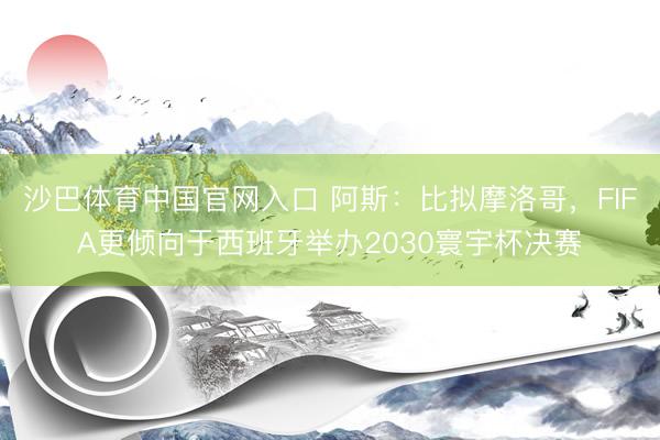 沙巴体育中国官网入口 阿斯：比拟摩洛哥，FIFA更倾向于西班牙举办2030寰宇杯决赛