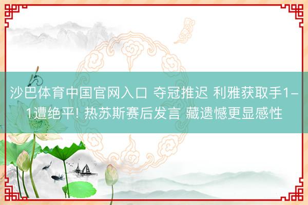 沙巴体育中国官网入口 夺冠推迟 利雅获取手1-1遭绝平! 热苏斯赛后发言 藏遗憾更显感性