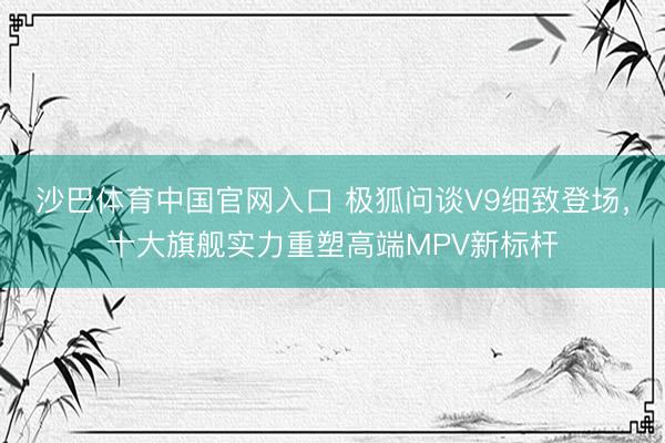 沙巴体育中国官网入口 极狐问谈V9细致登场，十大旗舰实力重塑高端MPV新标杆