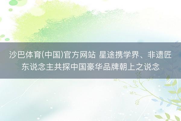 沙巴体育(中国)官方网站 星途携学界、非遗匠东说念主共探中国豪华品牌朝上之说念