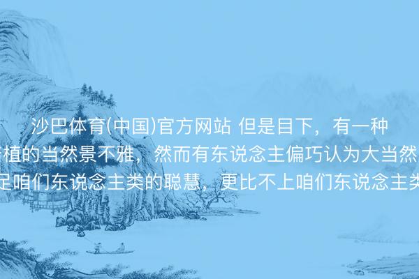 沙巴体育(中国)官方网站 但是目下,有一种景不雅,本是大当然培植的当然景不雅,然而有东说念主偏巧认为大当然的鬼斧神工,远远不足咱们东说念主类的聪慧,更比不上咱们东说念主类的巧夺天工。于是,理智的东说念主类、万物灵长的东说念主类,忍不住就在大好的当然景不雅上指手划脚、“握手握脚”、看成并用,三下五去二,便将某处当然景不雅改革了模式!