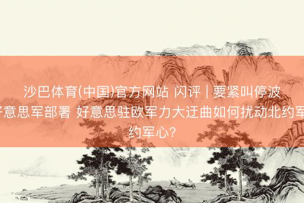 沙巴体育(中国)官方网站 闪评 | 要紧叫停波兰好意思军部署 好意思驻欧军力大迂曲如何扰动北约军心？