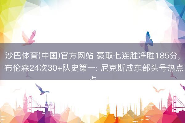 沙巴体育(中国)官方网站 豪取七连胜净胜185分， 布伦森24次30+队史第一: 尼克斯成东部头号热点