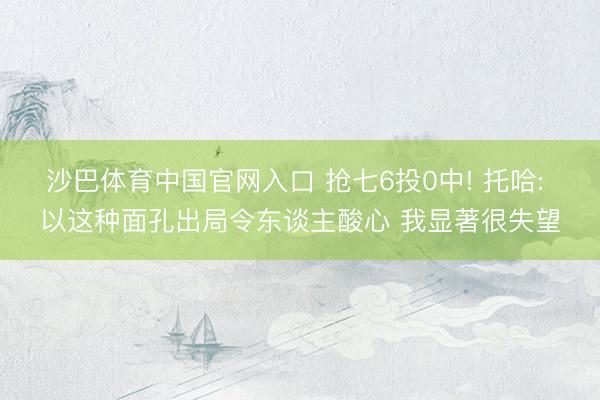 沙巴体育中国官网入口 抢七6投0中! 托哈: 以这种面孔出局令东谈主酸心 我显著很失望