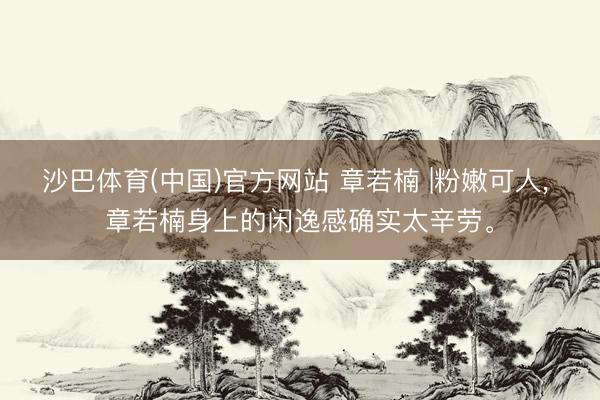 沙巴体育(中国)官方网站 章若楠 |粉嫩可人， 章若楠身上的闲逸感确实太辛劳。