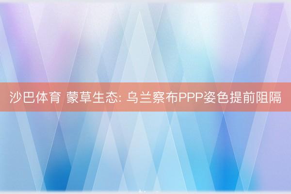 沙巴体育 蒙草生态: 乌兰察布PPP姿色提前阻隔