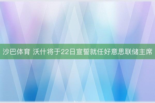 沙巴体育 沃什将于22日宣誓就任好意思联储主席
