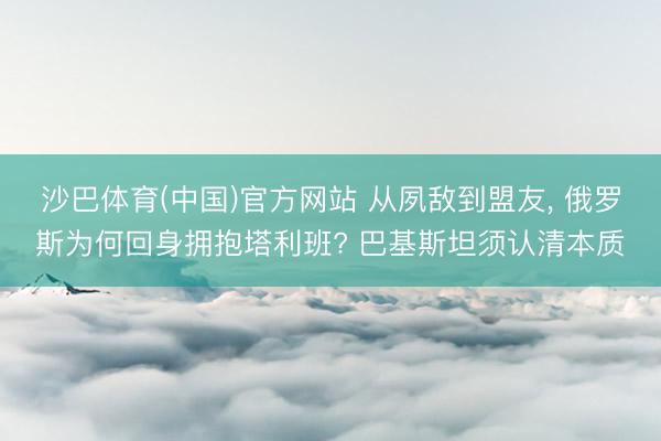 沙巴体育(中国)官方网站 从夙敌到盟友， 俄罗斯为何回身拥抱塔利班? 巴基斯坦须认清本质