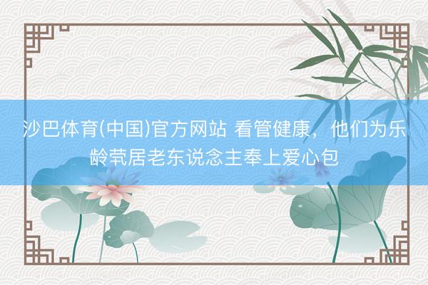 沙巴体育(中国)官方网站 看管健康，他们为乐龄茕居老东说念主奉上爱心包
