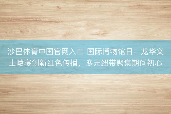 沙巴体育中国官网入口 国际博物馆日：龙华义士陵寝创新红色传播，多元纽带聚集期间初心
