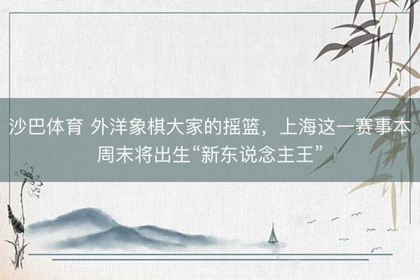 沙巴体育 外洋象棋大家的摇篮，上海这一赛事本周末将出生“新东说念主王”