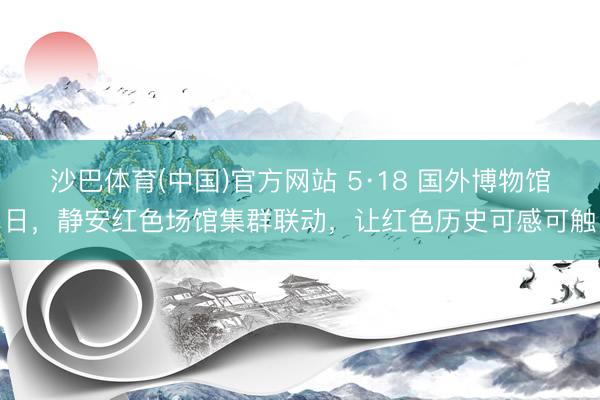 沙巴体育(中国)官方网站 5·18 国外博物馆日,静安红色场馆集群联动,让红色历史可感可触