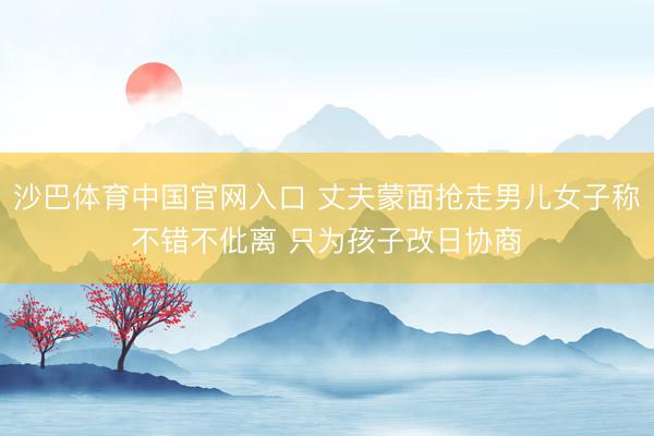 沙巴体育中国官网入口 丈夫蒙面抢走男儿女子称不错不仳离 只为孩子改日协商