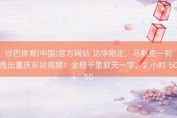 沙巴体育(中国)官方网站 访华刚走，马斯克一刹甩出重庆东站视频！全程千里默无一字，2 小时 50