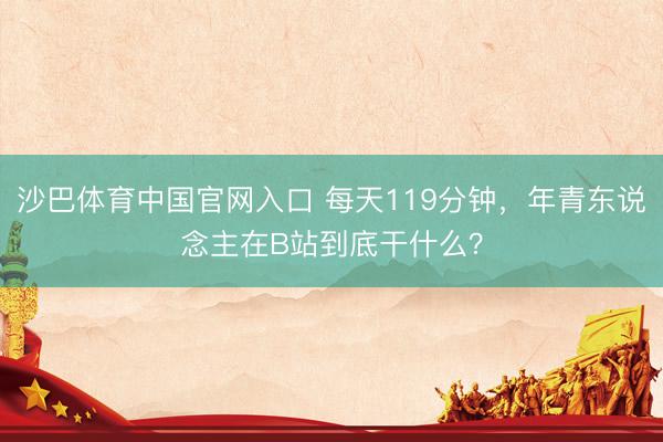 沙巴体育中国官网入口 每天119分钟，年青东说念主在B站到底干什么？