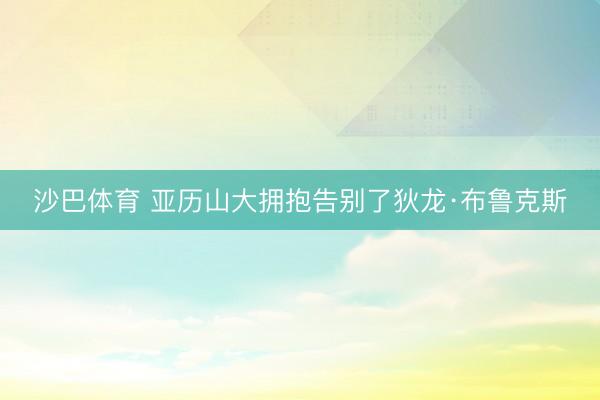沙巴体育 亚历山大拥抱告别了狄龙·布鲁克斯