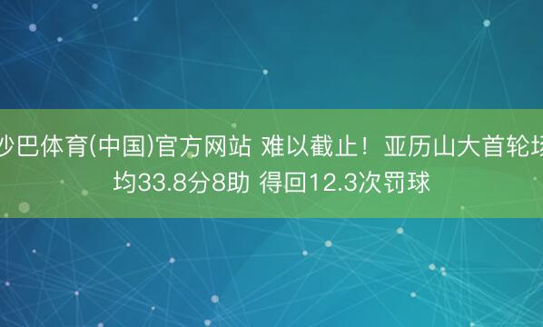 沙巴体育(中国)官方网站 难以截止！亚历山大首轮场均33.8分8助 得回12.3次罚球
