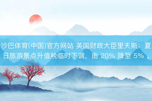 沙巴体育(中国)官方网站 英国财政大臣里夫斯：夏日旅游景点升值税临时下调，由 20% 降至 5% 。