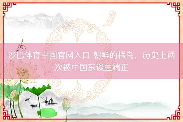 沙巴体育中国官网入口 朝鲜的椵岛，历史上两次被中国东谈主端正