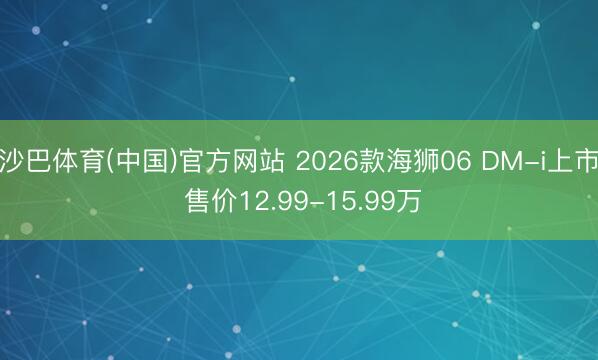 沙巴体育(中国)官方网站 2026款海狮06 DM-i上市 售价12.99-15.99万