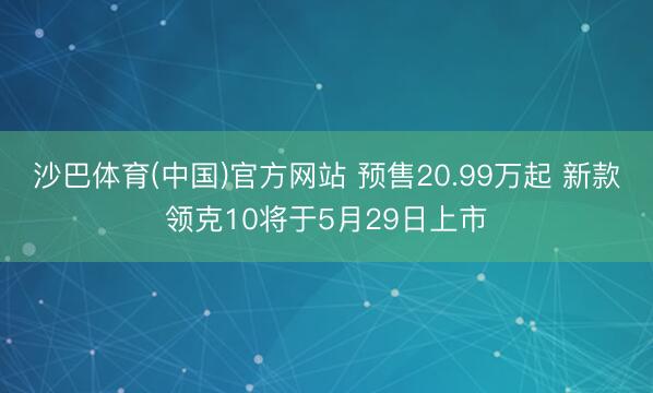沙巴体育(中国)官方网站 预售20.99万起 新款领克10将于5月29日上市
