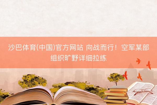 沙巴体育(中国)官方网站 向战而行!空军某部组织旷野详细拉练