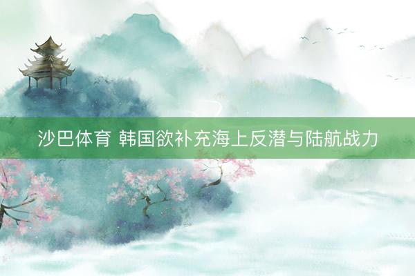 沙巴体育 韩国欲补充海上反潜与陆航战力