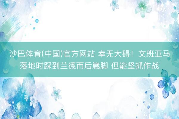 沙巴体育(中国)官方网站 幸无大碍！文班亚马落地时踩到兰德而后崴脚 但能坚抓作战