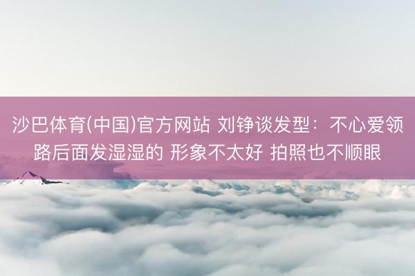 沙巴体育(中国)官方网站 刘铮谈发型：不心爱领路后面发湿湿的 形象不太好 拍照也不顺眼