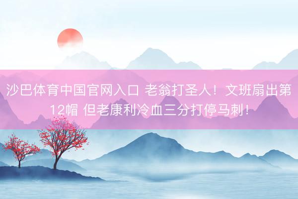 沙巴体育中国官网入口 老翁打圣人！文班扇出第12帽 但老康利冷血三分打停马刺！
