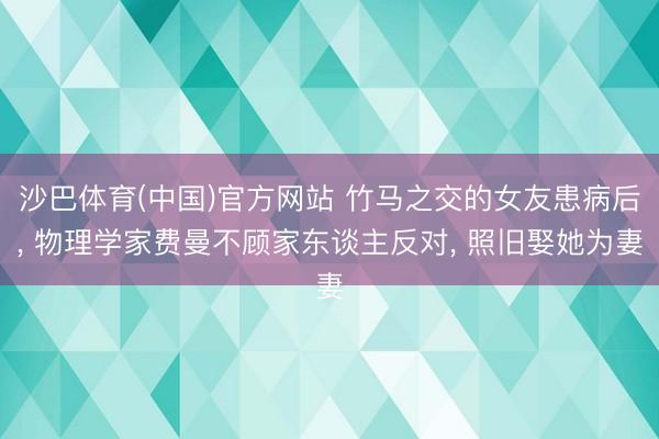 沙巴体育(中国)官方网站 竹马之交的女友患病后， 物理学家费曼不顾家东谈主反对， 照旧娶她为妻