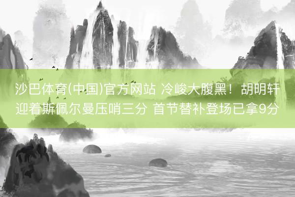 沙巴体育(中国)官方网站 冷峻大腹黑！胡明轩迎着斯佩尔曼压哨三分 首节替补登场已拿9分