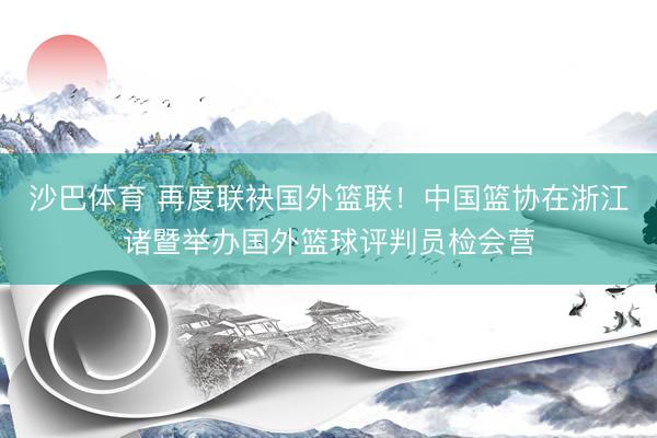 沙巴体育 再度联袂国外篮联！中国篮协在浙江诸暨举办国外篮球评判员检会营
