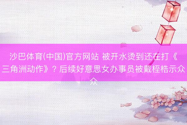 沙巴体育(中国)官方网站 被开水烫到还在打《三角洲动作》? 后续好意思女办事员被戴桎梏示众