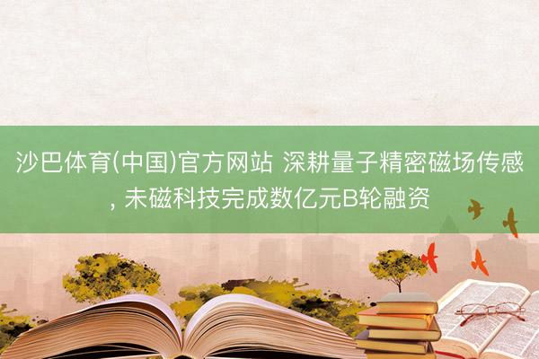 沙巴体育(中国)官方网站 深耕量子精密磁场传感， 未磁科技完成数亿元B轮融资