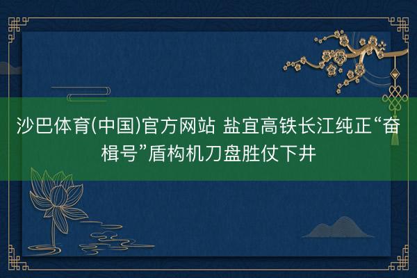 沙巴体育(中国)官方网站 盐宜高铁长江纯正“奋楫号”盾构机刀盘胜仗下井