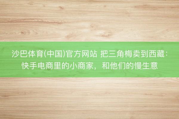 沙巴体育(中国)官方网站 把三角梅卖到西藏：快手电商里的小商家，和他们的慢生意