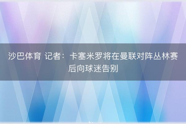 沙巴体育 记者：卡塞米罗将在曼联对阵丛林赛后向球迷告别