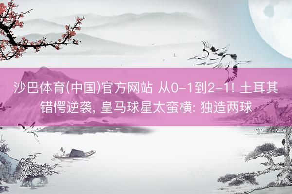 沙巴体育(中国)官方网站 从0-1到2-1! 土耳其错愕逆袭， 皇马球星太蛮横: 独造两球