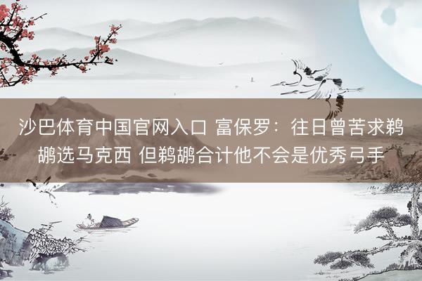 沙巴体育中国官网入口 富保罗：往日曾苦求鹈鹕选马克西 但鹈鹕