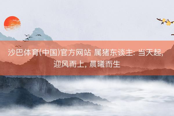 沙巴体育(中国)官方网站 属猪东谈主: 当天起， 迎风而上， 晨曦而生