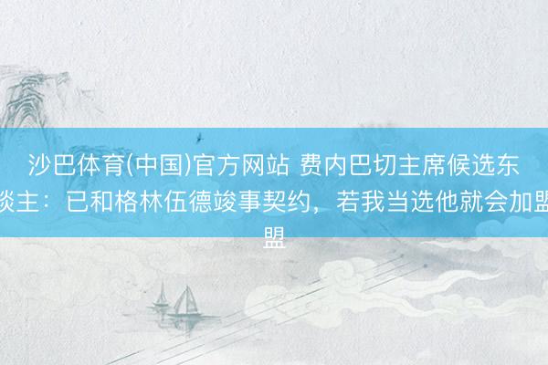 沙巴体育(中国)官方网站 费内巴切主席候选东谈主：已和格林伍德竣事契约，若我当选他就会加盟
