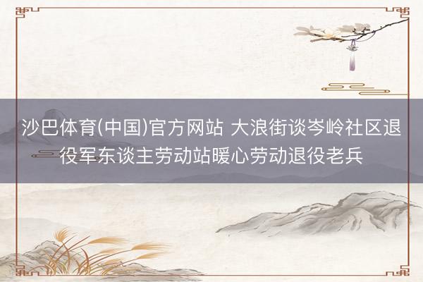 沙巴体育(中国)官方网站 大浪街谈岑岭社区退役军东谈主劳动站暖心劳动退役老兵