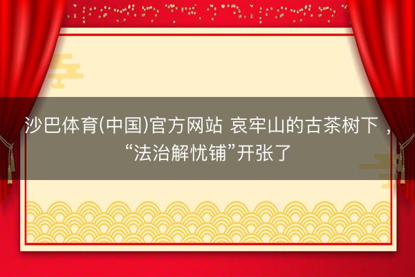 沙巴体育(中国)官方网站 哀牢山的古茶树下 ，“法治解忧铺”开张了