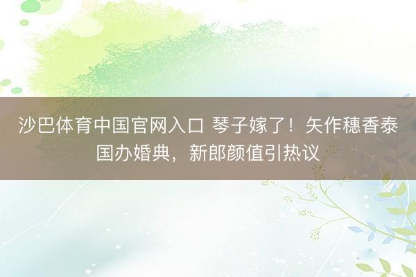 沙巴体育中国官网入口 琴子嫁了！矢作穗香泰国办婚典，新郎颜值引热议