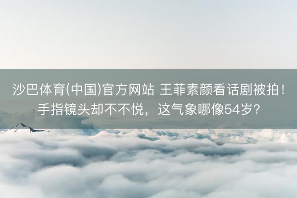沙巴体育(中国)官方网站 王菲素颜看话剧被拍！手指镜头却不不悦，这气象哪像54岁？